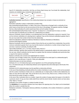 Database Systems Handbook
BY: MUHAMMAD SHARIF 73
have M: N relationship connectivity. And they are binary (two) ternary too if we break this relationship. Such
situations are modeled using a composite entity (or gerund)
Cardinality Constraint: Quantification of the relationship between two concepts or classes (a constraint on
aggregation)
Remember cardinality is always a relationship to another thing.
Max Cardinality(Cardinality) Always 1 or Many. Class A has a relationship to Package B with a cardinality of one,
which means at most there can be one occurrence of this class in the package. The opposite could be a Package
that has a Max Cardinality of N, which would mean there can be N number of classes
Min Cardinality(Optionality) Simply means "required." Its always 0 or 1. 0 would mean 0 or more, 1 or more
The three types of cardinality you can define for a relationship are as follows:
Minimum Cardinality. Governs whether or not selecting items from this relationship is optional or required. If you
set the minimum cardinality to 0, selecting items is optional. If you set the minimum cardinality to greater than 0,
the user must select that number of items from the relationship.
Optional to Mandatory, Optional to Optional, Mandatory to Optional, Mandatory to Mandatory
Summary Of ER Diagram Symbols
Maximum Cardinality. Sets the maximum number of items that the user can select from a relationship. If you set the
minimum cardinality to greater than 0, you must set the maximum cardinality to a number at least as large If you do
not enter a maximum cardinality, the default is 999.
Type of Max Cardinality: 1 to 1, 1 to many, many to many, many to 1
Default Cardinality. Specifies what quantity of the default product is automatically added to the initial solution that
the user sees. Default cardinality must be equal to or greater than the minimum cardinality and must be less than
or equal to the maximum cardinality.
Replaces cardinality ratio numerals and single/double line notation
Associate a pair of integer numbers (min, max) with each participant of an entity type E in a relationship type R,
where 0 ≤ min ≤ max and max ≥ 1 max=N => finite, but unbounded
Relationship types can also have attributes
Attributes of 1:1 or 1:N relationship types can be migrated to one of the participating entity types
For a 1:N relationship type, the relationship attribute can be migrated only to the entity type on the N-side of the
relationship
Attributes on M: N relationship types must be specified as relationship attributes
In the case of Data Modelling, Cardinality defines the number of attributes in one entity set, which can be associated
with the number of attributes of other sets via a relationship set. In simple words, it refers to the relationship one
table can have with the other table. They can be One-to-one, One-to-many, Many-to-one, or Many-to-many. And
third may be the number of tuples in a relation.
In the case of SQL, Cardinality refers to a number. It gives the number of unique values that appear in the table for
a particular column. For eg: you have a table called Person with the column Gender. Gender column can have values
either 'Male' or 'Female''.
cardinality is the number of tuples in a relation (number of rows).
The Multiplicity of an association indicates how many objects the opposing class of an object can be instantiated.
When this number is variable then the.
Multiplicity Cardinality + Participation dictionary definition of cardinality is the number of elements in a particular
set or other.
 
