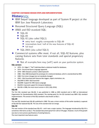 Database Systems Handbook
BY: MUHAMMAD SHARIF 86
CHAPTER 5 DATABASE DESIGN STEPS AND IMPLEMENTATIONS
SQL version:
 1970 – Dr. Edgar F. “Ted” Codd described a relational model for databases.
 1974 – Structured Query Language appeared.
 1978 – IBM released a product called System/R.
 1986 – SQL1 IBM developed the prototype of a relational database, which is standardized by ANSI.
 1989- First minor changes but not standards changed
 1992 – SQL2 launched with features like triggers, object orientation, etc.
 SQL1999 to 2003- SQL3 launched
 SQL2006- Support for XML Query Language
 SQL2011-improved support for temporal databases
 SQL-86 in 1986, the most recent version in 2011 (SQL:2016).
SQL-86
The first SQL standard was SQL-86. It was published in 1986 as ANSI standard and in 1987 as International
Organization for Standardization (ISO) standard. The starting point for the ISO standard was IBM’s SQL standard
implementation. This version of the SQL standard is also known as SQL 1.
SQL-89
The next SQL standard was SQL-89, published in 1989. This was a minor revision of the earlier standard, a superset
of SQL-86 that replaced SQL-86. The size of the standard did not change.
SQL-92
The next revision of the standard was SQL-92 – and it was a major revision. The language introduced by SQL-92 is
sometimes referred to as SQL 2. The standard document grew from 120 to 579 pages. However, much of the growth
was due to more precise specifications of existing features.
The most important new features were:
 