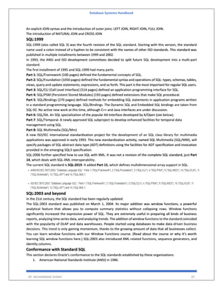 Database Systems Handbook
BY: MUHAMMAD SHARIF 87
An explicit JOIN syntax and the introduction of outer joins: LEFT JOIN, RIGHT JOIN, FULL JOIN.
The introduction of NATURAL JOIN and CROSS JOIN
SQL:1999
SQL:1999 (also called SQL 3) was the fourth revision of the SQL standard. Starting with this version, the standard
name used a colon instead of a hyphen to be consistent with the names of other ISO standards. This standard was
published in multiple installments between 1999 and 2002.
In 1993, the ANSI and ISO development committees decided to split future SQL development into a multi-part
standard.
The first installment of 1995 and SQL:1999 had many parts:
Part 1: SQL/Framework (100 pages) defined the fundamental concepts of SQL.
Part 2: SQL/Foundation (1050 pages) defined the fundamental syntax and operations of SQL: types, schemas, tables,
views, query and update statements, expressions, and so forth. This part is the most important for regular SQL users.
Part 3: SQL/CLI (Call Level Interface) (514 pages) defined an application programming interface for SQL.
Part 4: SQL/PSM (Persistent Stored Modules) (193 pages) defined extensions that make SQL procedural.
Part 5: SQL/Bindings (270 pages) defined methods for embedding SQL statements in application programs written
in a standard programming language. SQL/Bindings. The Dynamic SQL and Embedded SQL bindings are taken from
SQL-92. No active new work at this time, although C++ and Java interfaces are under discussion.
Part 6: SQL/XA. An SQL specialization of the popular XA Interface developed by X/Open (see below).
Part 7: SQL/Temporal. A newly approved SQL subproject to develop enhanced facilities for temporal data
management using SQL.
Part 8: SQL Multimedia (SQL/Mm)
A new ISO/IEC international standardization project for the development of an SQL class library for multimedia
applications was approved in early 1993. This new standardization activity, named SQL Multimedia (SQL/MM), will
specify packages of SQL abstract data type (ADT) definitions using the facilities for ADT specification and invocation
provided in the emerging SQL3 specification.
SQL:2006 further specified how to use SQL with XML. It was not a revision of the complete SQL standard, just Part
14, which deals with SQL-XML interoperability.
The current SQL standard is SQL:2019. It added Part 15, which defines multidimensional array support in SQL.
SQL:2003 and beyond
In the 21st century, the SQL standard has been regularly updated.
The SQL:2003 standard was published on March 1, 2004. Its major addition was window functions, a powerful
analytical feature that allows you to compute summary statistics without collapsing rows. Window functions
significantly increased the expressive power of SQL. They are extremely useful in preparing all kinds of business
reports, analyzing time series data, and analyzing trends. The addition of window functions to the standard coincided
with the popularity of OLAP and data warehouses. People started using databases to make data-driven business
decisions. This trend is only gaining momentum, thanks to the growing amount of data that all businesses collect.
You can learn window functions with our Window Functions course. (Read about the course or why it’s worth
learning SQL window functions here.) SQL:2003 also introduced XML-related functions, sequence generators, and
identity columns.
Conformance with Standard SQL
This section declares Oracle's conformance to the SQL standards established by these organizations:
1. American National Standards Institute (ANSI) in 1986.
 