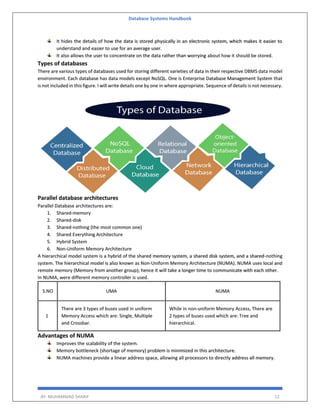 Database Systems Handbook
BY: MUHAMMAD SHARIF 12
It hides the details of how the data is stored physically in an electronic system, which makes it easier to
understand and easier to use for an average user.
It also allows the user to concentrate on the data rather than worrying about how it should be stored.
Types of databases
There are various types of databases used for storing different varieties of data in their respective DBMS data model
environment. Each database has data models except NoSQL. One is Enterprise Database Management System that
is not included in this figure. I will write details one by one in where appropriate. Sequence of details is not necessary.
Parallel database architectures
Parallel Database architectures are:
1. Shared-memory
2. Shared-disk
3. Shared-nothing (the most common one)
4. Shared Everything Architecture
5. Hybrid System
6. Non-Uniform Memory Architecture
A hierarchical model system is a hybrid of the shared memory system, a shared disk system, and a shared-nothing
system. The hierarchical model is also known as Non-Uniform Memory Architecture (NUMA). NUMA uses local and
remote memory (Memory from another group); hence it will take a longer time to communicate with each other.
In NUMA, were different memory controller is used.
S.NO UMA NUMA
1
There are 3 types of buses used in uniform
Memory Access which are: Single, Multiple
and Crossbar.
While in non-uniform Memory Access, There are
2 types of buses used which are: Tree and
hierarchical.
Advantages of NUMA
Improves the scalability of the system.
Memory bottleneck (shortage of memory) problem is minimized in this architecture.
NUMA machines provide a linear address space, allowing all processors to directly address all memory.
 