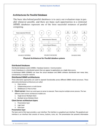 Database Systems Handbook
BY: MUHAMMAD SHARIF 13
Distributed Databases
Distributed database system (DDBS) = Database Systems + Communication
A set of databases in a distributed system that can appear to applications as a single data source.
A distributed DBMS (DDBMS) can have the actual database and DBMS software distributed over many sites,
connected by a computer network.
Distributed DBMS architectures
Three alternative approaches are used to separate functionality across different DBMS-related processes. These
alternative distributed architectures are called
1. Client-server,
2. Collaborating server or multi-Server
3. Middleware or Peer-to-Peer
 Client-server: Client can send query to server to execute. There may be multiple server process. The two
different client-server architecture models are:
1. Single Server Multiple Client
2. Multiple Server Multiple Client
Client Server architecture layers
1. Presentation layer
2. Logic layer
3. Data layer
Presentation layer
The basic work of this layer provides a user interface. The interface is a graphical user interface. The graphical user
interface is an interface that consists of menus, buttons, icons, etc. The presentation tier presents information
 