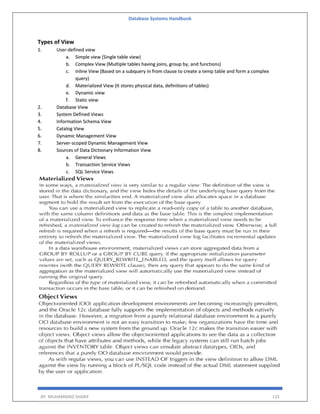 Database Systems Handbook
BY: MUHAMMAD SHARIF 133
Types of View
1. User-defined view
a. Simple view (Single table view)
b. Complex View (Multiple tables having joins, group by, and functions)
c. Inline View (Based on a subquery in from clause to create a temp table and form a complex
query)
d. Materialized View (It stores physical data, definitions of tables)
e. Dynamic view
f. Static view
2. Database View
3. System Defined Views
4. Information Schema View
5. Catalog View
6. Dynamic Management View
7. Server-scoped Dynamic Management View
8. Sources of Data Dictionary Information View
a. General Views
b. Transaction Service Views
c. SQL Service Views
 