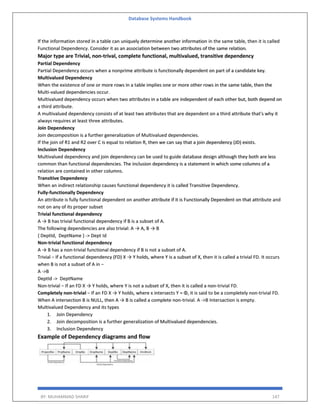 Database Systems Handbook
BY: MUHAMMAD SHARIF 147
If the information stored in a table can uniquely determine another information in the same table, then it is called
Functional Dependency. Consider it as an association between two attributes of the same relation.
Major type are Trivial, non-trival, complete functional, multivalued, transitive dependency
Partial Dependency
Partial Dependency occurs when a nonprime attribute is functionally dependent on part of a candidate key.
Multivalued Dependency
When the existence of one or more rows in a table implies one or more other rows in the same table, then the
Multi-valued dependencies occur.
Multivalued dependency occurs when two attributes in a table are independent of each other but, both depend on
a third attribute.
A multivalued dependency consists of at least two attributes that are dependent on a third attribute that's why it
always requires at least three attributes.
Join Dependency
Join decomposition is a further generalization of Multivalued dependencies.
If the join of R1 and R2 over C is equal to relation R, then we can say that a join dependency (JD) exists.
Inclusion Dependency
Multivalued dependency and join dependency can be used to guide database design although they both are less
common than functional dependencies. The inclusion dependency is a statement in which some columns of a
relation are contained in other columns.
Transitive Dependency
When an indirect relationship causes functional dependency it is called Transitive Dependency.
Fully-functionally Dependency
An attribute is fully functional dependent on another attribute if it is Functionally Dependent on that attribute and
not on any of its proper subset
Trivial functional dependency
A → B has trivial functional dependency if B is a subset of A.
The following dependencies are also trivial: A → A, B → B
{ DeptId, DeptName } -> Dept Id
Non-trivial functional dependency
A → B has a non-trivial functional dependency if B is not a subset of A.
Trivial − If a functional dependency (FD) X → Y holds, where Y is a subset of X, then it is called a trivial FD. It occurs
when B is not a subset of A in −
A ->B
DeptId -> DeptName
Non-trivial − If an FD X → Y holds, where Y is not a subset of X, then it is called a non-trivial FD.
Completely non-trivial − If an FD X → Y holds, where x intersects Y = Φ, it is said to be a completely non-trivial FD.
When A intersection B is NULL, then A → B is called a complete non-trivial. A ->B Intersaction is empty.
Multivalued Dependency and its types
1. Join Dependency
2. Join decomposition is a further generalization of Multivalued dependencies.
3. Inclusion Dependency
Example of Dependency diagrams and flow
 