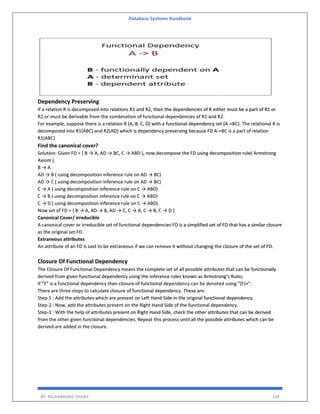 Database Systems Handbook
BY: MUHAMMAD SHARIF 148
Dependency Preserving
If a relation R is decomposed into relations R1 and R2, then the dependencies of R either must be a part of R1 or
R2 or must be derivable from the combination of functional dependencies of R1 and R2.
For example, suppose there is a relation R (A, B, C, D) with a functional dependency set (A->BC). The relational R is
decomposed into R1(ABC) and R2(AD) which is dependency preserving because FD A->BC is a part of relation
R1(ABC)
Find the canonical cover?
Solution: Given FD = { B → A, AD → BC, C → ABD }, now decompose the FD using decomposition rule( Armstrong
Axiom ).
B → A
AD → B ( using decomposition inference rule on AD → BC)
AD → C ( using decomposition inference rule on AD → BC)
C → A ( using decomposition inference rule on C → ABD)
C → B ( using decomposition inference rule on C → ABD)
C → D ( using decomposition inference rule on C → ABD)
Now set of FD = { B → A, AD → B, AD → C, C → A, C → B, C → D }
Canonical Cover/ irreducible
A canonical cover or irreducible set of functional dependencies FD is a simplified set of FD that has a similar closure
as the original set FD.
Extraneous attributes
An attribute of an FD is said to be extraneous if we can remove it without changing the closure of the set of FD.
Closure Of Functional Dependency
The Closure Of Functional Dependency means the complete set of all possible attributes that can be functionally
derived from given functional dependency using the inference rules known as Armstrong’s Rules.
If “F” is a functional dependency then closure of functional dependency can be denoted using “{F}+”.
There are three steps to calculate closure of functional dependency. These are:
Step-1 : Add the attributes which are present on Left Hand Side in the original functional dependency.
Step-2 : Now, add the attributes present on the Right Hand Side of the functional dependency.
Step-3 : With the help of attributes present on Right Hand Side, check the other attributes that can be derived
from the other given functional dependencies. Repeat this process until all the possible attributes which can be
derived are added in the closure.
 