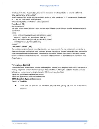 Database Systems Handbook
BY: MUHAMMAD SHARIF 165
Here if you look at the diagram above, data read by transaction T1 before and after T2 commits is different.
What is Write-Write (WW) conflict?
Here Transaction T2 is writing data that is already written by other transaction T1. T2 overwrites the data written
by T1. It is also called a blind write operation.
Data written by T1 has vanished. So it is data update loss.
Phase Commit (PC)
One-phase commit
The Single Phase Commit protocol is more efficient at run time because all updates are done without any explicit
coordination.
BEGIN
INSERT INTO CUSTOMERS (ID,NAME,AGE,ADDRESS,SALARY)
VALUES (1, 'Ramesh', 32, 'Ahmedabad', 2000.00 );
INSERT INTO CUSTOMERS (ID,NAME,AGE,ADDRESS,SALARY)
VALUES (2, 'Khilan', 25, 'Delhi', 1500.00 );
COMMIT;
Two-Phase Commit (2PC)
The most commonly used atomic commit protocol is a two-phase commit. You may notice that is very similar to
the protocol that we used for total order multicast. Whereas the multicast protocol used a two-phase approach to
allow the coordinator to select a commit time based on information from the participants, a two-phase commit
lets the coordinator select whether or not a transaction will be committed or aborted based on information from
the participants.
Three-phase Commit
Another real-world atomic commit protocol is a three-phase commit (3PC). This protocol can reduce the amount of
blocking and provide for more flexible recovery in the event of failure. Although it is a better choice in unusually
failure-prone environments, its complexity makes 2PC the more popular choice.
Transaction atomicity using a two-phase commit
Transaction serializability using distributed locking.
DBMS Deadlock Types or techniques
 