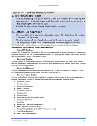 Database Systems Handbook
BY: MUHAMMAD SHARIF 17
Note: The Semi Join and Bloom Join are two techniques/data fetching method in distributed databases.
Some Popular databases and respective data models
 Native XML Databases
We were not surprised that the number of start-up companies as well as some established data management
companies determined that XML data would be best managed by a DBMS that was designed specifically to deal with
semi-structured data — that is, a native XML database.
 Conceptual Database
This step is related to the modeling in the Entity-Relationship (E/R) Model to specify sets of data called entities,
relations among them called relationships and cardinality restrictions identified by letters N and M, in this case, the
many-many relationships stand out.
 Conventional Database
This step includes Relational Modeling where a mapping from MER to relations using rules of mapping is carried
out. The posterior implementation is done in Structured Query Language (SQL).
 Non-Conventional database
This step involves Object-Relational Modeling which is done by the specification in Structured Query Language. In
this case, the modeling is related to the objects and their relationships with the Relational Model.
 Traditional database
 Temporal database
 Conventional Databases
 NewSQL Database
 Autonomous database
 Cloud database
 Spatiotemporal
 Enterprise Database Management System
 Google Cloud Firestore
 Couchbase
 Memcached, Coherence (key-value store)
 HBase, Big Table, Accumulo (Tabular)
 MongoDB, CouchDB, Cloudant, JSON-like (Document-based)
 Neo4j (Graph Database)
 Redis (Data model: Key value)
 