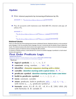 Database Systems Handbook
BY: MUHAMMAD SHARIF 198
Relational Calculus
There is an alternate way of formulating queries known as Relational Calculus. Relational calculus is a non-procedural
query language. In the non-procedural query language, the user is concerned with the details of how to obtain the
results. The relational calculus tells what to do but never explains how to do it. Most commercial relational languages
are based on aspects of relational calculus including SQL-QBE and QUEL.
It is based on Predicate calculus, a name derived from a branch of symbolic language. A predicate is a truth-valued
function with arguments.
 