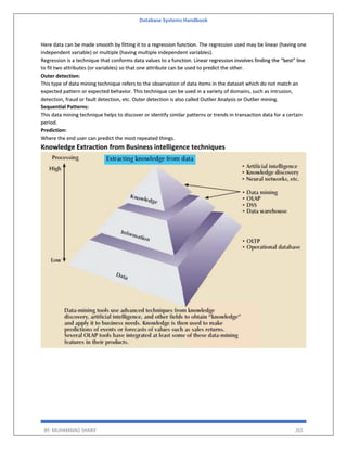 Database Systems Handbook
BY: MUHAMMAD SHARIF 265
Here data can be made smooth by fitting it to a regression function. The regression used may be linear (having one
independent variable) or multiple (having multiple independent variables).
Regression is a technique that conforms data values to a function. Linear regression involves finding the “best” line
to fit two attributes (or variables) so that one attribute can be used to predict the other.
Outer detection:
This type of data mining technique refers to the observation of data items in the dataset which do not match an
expected pattern or expected behavior. This technique can be used in a variety of domains, such as intrusion,
detection, fraud or fault detection, etc. Outer detection is also called Outlier Analysis or Outlier mining.
Sequential Patterns:
This data mining technique helps to discover or identify similar patterns or trends in transaction data for a certain
period.
Prediction:
Where the end user can predict the most repeated things.
Knowledge Extraction from Business intelligence techniques
 
