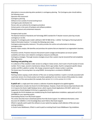 Database Systems Handbook
BY: MUHAMMAD SHARIF 27
alternative to recourse planning when pendamic is contingency planning. The Contingency plan should address
the following issues:
Operation Risk assessment
Contingency planning
Software errors outside of normal working hours
Contingency plan distribution list
Persons who can authorize the emergency procedure
Contact points in the event of hardware and software problems
Potential exposure and containment measures
Emergency back-up plan
The National Institute of Standards and Technology (NIST) standard for IT disaster recovery planning includes
contingency in its title.
A popular IT contingency plan model is defined in NIST SP 800-34 Rev. 1 (2010), "Contingency Planning Guide for
Federal Information Systems." In includes the following seven steps:
Contingency planning policy statement. This policy provides the outline and authorization to develop a
contingency plan.
Business impact analysis. BIA identifies and prioritizes the systems that are important to an organization's business
functions.
Preventive controls. Proactive measures that prevent system outages and disruptions can ensure system
availability and reduce costs related to contingency measures and lifecycle.
Contingency strategies. Thorough recovery strategies ensure that a system may be recovered fast and completely
after a disruption.
Patching and patching sets:
It is collection of files installed in older version to configure it latest verions. And it work in fourth location of oracle
number. First is major, second is maintenance release, third is app number, fourth is component specific release
number and fifth is platform number. We change component specific release number in patching.
The fastest way of accessing data is by using ROWID. Accessing data is unrelated to ROWNUM.
Patching
Patching involves copying a small collection of files over an existing installation. A patch is normally associated with
a particular version of an Oracle product and involves updating from one minor version of the product to a newer
minor version of the same product (for example, from version 11.1.1.2.0 to version 11.1.1.3.0).
A patch set is a single patch that contains a collection of patches designed to be applied together.
Oracle Applications includes the Oracle 9.2.0.6 (9i) Database. However, Oracle Life Sciences Data Hub (Oracle LSH)
2.1.4 requires the Oracle 11gR2 Database Server, which requires Oracle Applications ATG RUP7, which is not
supported on Oracle Database 9.2.0.6 but is supported on 9.2.0.8.
To upgrade the 9.6.0.6 database you installed during the Oracle Applications installation, apply patch set 9.2.0.8
(4547809) for your operating system.
Downloading Patches From My Oracle Support
This section describes how to download patches from My Oracle Support. For additional information, enter
document ID 1302053.1 in the Knowledge Base search field on My Oracle Support.
OPatch is typically used to patch the software on your system by copying a small collection of files over your
existing installation.
In Oracle Fusion Middleware, OPatch is used to patch an existing Oracle Fusion Middleware 11g installation.
 