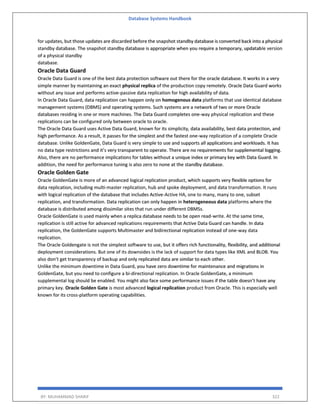 Database Systems Handbook
BY: MUHAMMAD SHARIF 322
for updates, but those updates are discarded before the snapshot standby database is converted back into a physical
standby database. The snapshot standby database is appropriate when you require a temporary, updatable version
of a physical standby
database.
Oracle Data Guard
Oracle Data Guard is one of the best data protection software out there for the oracle database. It works in a very
simple manner by maintaining an exact physical replica of the production copy remotely. Oracle Data Guard works
without any issue and performs active-passive data replication for high availability of data.
In Oracle Data Guard, data replication can happen only on homogenous data platforms that use identical database
management systems (DBMS) and operating systems. Such systems are a network of two or more Oracle
databases residing in one or more machines. The Data Guard completes one-way physical replication and these
replications can be configured only between oracle to oracle.
The Oracle Data Guard uses Active Data Guard, known for its simplicity, data availability, best data protection, and
high performance. As a result, it passes for the simplest and the fastest one-way replication of a complete Oracle
database. Unlike GoldenGate, Data Guard is very simple to use and supports all applications and workloads. It has
no data type restrictions and it’s very transparent to operate. There are no requirements for supplemental logging.
Also, there are no performance implications for tables without a unique index or primary key with Data Guard. In
addition, the need for performance tuning is also zero to none at the standby database.
Oracle Golden Gate
Oracle GoldenGate is more of an advanced logical replication product, which supports very flexible options for
data replication, including multi-master replication, hub and spoke deployment, and data transformation. It runs
with logical replication of the database that includes Active-Active HA, one to many, many to one, subset
replication, and transformation. Data replication can only happen in heterogeneous data platforms where the
database is distributed among dissimilar sites that run under different DBMSs.
Oracle GoldenGate is used mainly when a replica database needs to be open read-write. At the same time,
replication is still active for advanced replications requirements that Active Data Guard can handle. In data
replication, the GoldenGate supports Multimaster and bidirectional replication instead of one-way data
replication.
The Oracle Goldengate is not the simplest software to use, but it offers rich functionality, flexibility, and additional
deployment considerations. But one of its downsides is the lack of support for data types like XML and BLOB. You
also don’t get transparency of backup and only replicated data are similar to each other.
Unlike the minimum downtime in Data Guard, you have zero downtime for maintenance and migrations in
GoldenGate, but you need to configure a bi-directional replication. In Oracle GoldenGate, a minimum
supplemental log should be enabled. You might also face some performance issues if the table doesn’t have any
primary key. Oracle Golden Gate is most advanced logical replication product from Oracle. This is especially well
known for its cross-platform operating capabilities.
 