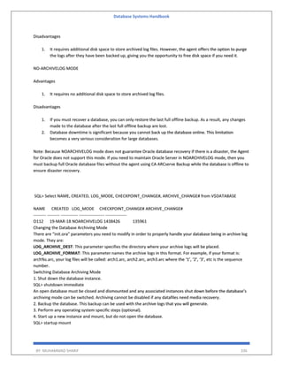 Database Systems Handbook
BY: MUHAMMAD SHARIF 336
Disadvantages
1. It requires additional disk space to store archived log files. However, the agent offers the option to purge
the logs after they have been backed up, giving you the opportunity to free disk space if you need it.
NO-ARCHIVELOG MODE
Advantages
1. It requires no additional disk space to store archived log files.
Disadvantages
1. If you must recover a database, you can only restore the last full offline backup. As a result, any changes
made to the database after the last full offline backup are lost.
2. Database downtime is significant because you cannot back up the database online. This limitation
becomes a very serious consideration for large databases.
Note: Because NOARCHIVELOG mode does not guarantee Oracle database recovery if there is a disaster, the Agent
for Oracle does not support this mode. If you need to maintain Oracle Server in NOARCHIVELOG mode, then you
must backup full Oracle database files without the agent using CA ARCserve Backup while the database is offline to
ensure disaster recovery.
SQL> Select NAME, CREATED, LOG_MODE, CHECKPOINT_CHANGE#, ARCHIVE_CHANGE# from V$DATABASE
NAME CREATED LOG_MODE CHECKPOINT_CHANGE# ARCHIVE_CHANGE#
--------- --------- ------------ ------------------ ---------------
O112 19-MAR-18 NOARCHIVELOG 1438426 135961
Changing the Database Archiving Mode
There are “init.ora” parameters you need to modify in order to properly handle your database being in archive log
mode. They are:
LOG_ARCHIVE_DEST: This parameter specifies the directory where your archive logs will be placed.
LOG_ARCHIVE_FORMAT: This parameter names the archive logs in this format. For example, if your format is:
arch%s.arc, your log files will be called: arch1.arc, arch2.arc, arch3.arc where the ‘1’, ‘2’, ‘3’, etc is the sequence
number.
Switching Database Archiving Mode
1. Shut down the database instance.
SQL> shutdown immediate
An open database must be closed and dismounted and any associated instances shut down before the database’s
archiving mode can be switched. Archiving cannot be disabled if any datafiles need media recovery.
2. Backup the database. This backup can be used with the archive logs that you will generate.
3. Perform any operating system specific steps (optional).
4. Start up a new instance and mount, but do not open the database.
SQL> startup mount
 