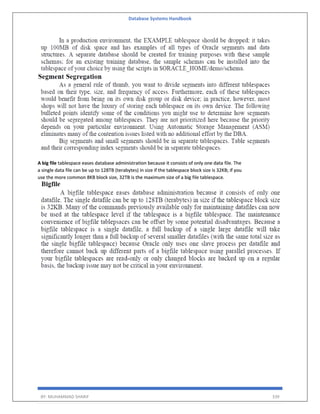 Database Systems Handbook
BY: MUHAMMAD SHARIF 339
A big file tablespace eases database administration because it consists of only one data file. The
a single data file can be up to 128TB (terabytes) in size if the tablespace block size is 32KB; if you
use the more common 8KB block size, 32TB is the maximum size of a big file tablespace.
 