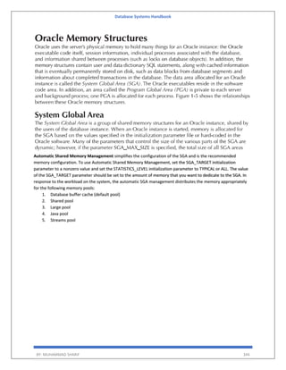 Database Systems Handbook
BY: MUHAMMAD SHARIF 344
Automatic Shared Memory Management simplifies the configuration of the SGA and is the recommended
memory configuration. To use Automatic Shared Memory Management, set the SGA_TARGET initialization
parameter to a nonzero value and set the STATISTICS_LEVEL initialization parameter to TYPICAL or ALL. The value
of the SGA_TARGET parameter should be set to the amount of memory that you want to dedicate to the SGA. In
response to the workload on the system, the automatic SGA management distributes the memory appropriately
for the following memory pools:
1. Database buffer cache (default pool)
2. Shared pool
3. Large pool
4. Java pool
5. Streams pool
 