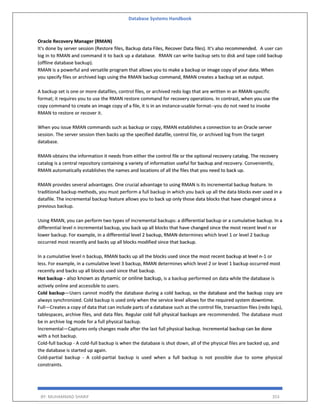 Database Systems Handbook
BY: MUHAMMAD SHARIF 353
Oracle Recovery Manager (RMAN)
It's done by server session (Restore files, Backup data Files, Recover Data files). It's also recommended. A user can
log in to RMAN and command it to back up a database. RMAN can write backup sets to disk and tape cold backup
(offline database backup).
RMAN is a powerful and versatile program that allows you to make a backup or image copy of your data. When
you specify files or archived logs using the RMAN backup command, RMAN creates a backup set as output.
A backup set is one or more datafiles, control files, or archived redo logs that are written in an RMAN-specific
format; it requires you to use the RMAN restore command for recovery operations. In contrast, when you use the
copy command to create an image copy of a file, it is in an instance-usable format--you do not need to invoke
RMAN to restore or recover it.
When you issue RMAN commands such as backup or copy, RMAN establishes a connection to an Oracle server
session. The server session then backs up the specified datafile, control file, or archived log from the target
database.
RMAN obtains the information it needs from either the control file or the optional recovery catalog. The recovery
catalog is a central repository containing a variety of information useful for backup and recovery. Conveniently,
RMAN automatically establishes the names and locations of all the files that you need to back up.
RMAN provides several advantages. One crucial advantage to using RMAN is its incremental backup feature. In
traditional backup methods, you must perform a full backup in which you back up all the data blocks ever used in a
datafile. The incremental backup feature allows you to back up only those data blocks that have changed since a
previous backup.
Using RMAN, you can perform two types of incremental backups: a differential backup or a cumulative backup. In a
differential level n incremental backup, you back up all blocks that have changed since the most recent level n or
lower backup. For example, in a differential level 2 backup, RMAN determines which level 1 or level 2 backup
occurred most recently and backs up all blocks modified since that backup.
In a cumulative level n backup, RMAN backs up all the blocks used since the most recent backup at level n-1 or
less. For example, in a cumulative level 3 backup, RMAN determines which level 2 or level 1 backup occurred most
recently and backs up all blocks used since that backup.
Hot backup - also known as dynamic or online backup, is a backup performed on data while the database is
actively online and accessible to users.
Cold backup—Users cannot modify the database during a cold backup, so the database and the backup copy are
always synchronized. Cold backup is used only when the service level allows for the required system downtime.
Full—Creates a copy of data that can include parts of a database such as the control file, transaction files (redo logs),
tablespaces, archive files, and data files. Regular cold full physical backups are recommended. The database must
be in archive log mode for a full physical backup.
Incremental—Captures only changes made after the last full physical backup. Incremental backup can be done
with a hot backup.
Cold-full backup - A cold-full backup is when the database is shut down, all of the physical files are backed up, and
the database is started up again.
Cold-partial backup - A cold-partial backup is used when a full backup is not possible due to some physical
constraints.
 