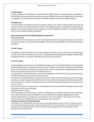Database Systems Handbook
BY: MUHAMMAD SHARIF 355
A target database
An Oracle database to which RMAN is connected with the TARGET keyword. A target database is a database on
which RMAN is performing backup and recovery operations. RMAN always maintains metadata about its operations
on a database in the control file of the database. The RMAN metadata is known as the RMAN repository.
The RMAN client
An Oracle Database executable that interprets commands, directs server sessions to execute those commands, and
records its activity in the target database control file. The RMAN executable is automatically installed with the
database and is typically located in the same directory as the other database executables. For example, the RMAN
client on Linux is located in $ORACLE_HOME/bin.
Some environments use the following optional components:
A fast recovery area
A disk location in which the database can store and manage files related to backup and recovery. You set the fast
recovery area location and size with the DB_RECOVERY_FILE_DEST and DB_RECOVERY_FILE_DEST_SIZE initialization
parameters.
A media manager
An application required for RMAN to interact with sequential media devices such as tape libraries. A media manager
controls these devices during backup and recovery, managing the loading, labeling, and unloading of media. Media
management devices are sometimes called SBT (system backup to tape) devices.
A recovery catalog
A separate database schema used to record RMAN activity against one or more target databases. A recovery catalog
preserves RMAN repository metadata if the control file is lost, making it much easier to restore and recover following
the loss of the control file. The database may overwrite older records in the control file, but RMAN maintains records
forever in the catalog unless the records are deleted by the user.
Hot-partial backup - A hot-partial backup is one in which the database is not taken off-line during the backup process,
plus different tablespaces are backed up on different nights.
Consistent and Inconsistent Backups A consistent backup is one in which the files being backed up contain all changes
up to the same system change number (SCN). This means that the files in the backup contain all the data taken from
the same point in time. Unlike an inconsistent backup, a consistent whole database backup does not require recovery
after it is restored.
An inconsistent backup is a backup of one or more database files that you make while the database is open or after
the database has shut down abnormally.
Image Backup/mirror backup
A full image backup, or mirror backup, is a replica of everything on your computer's hard drive, from the operating
system, boot information, apps, and hidden files to your preferences and settings. Imaging software not only
captures individual files but everything you need to get your system running again. Image copies are exact byte-
for-byte copies of files. RMAN prefers to use an image copy over a backup set.
Backing Up a Database in ARCHIVELOG Mode
If a database runs in ARCHIVELOG mode, then you can back up the database while it is open. The backup is called
an inconsistent backup because redo is required during recovery to bring the database to a consistent state. If you
have the archived redo logs needed to recover the backup, open database backups are as effective for data
protection as consistent backups.
 