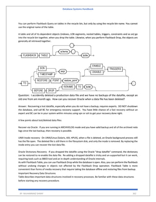Database Systems Handbook
BY: MUHAMMAD SHARIF 362
You can perform Flashback Query on tables in the recycle bin, but only by using the recycle bin name. You cannot
use the original name of the table.
A table and all of its dependent objects (indexes, LOB segments, nested tables, triggers, constraints and so on) go
into the recycle bin together, when you drop the table. Likewise, when you perform Flashback Drop, the objects are
generally all retrieved together.
Question: I accidently deleted a production data file and we have no backups of the datafile, except an
old one from am month ago. How can you recover Oracle when a data file has been deleted?
Answer: Recovering a lost datafile, especially when you do not have a backup, requires experts. DO NOT shutdown
the database, and call BC for emergency recovery support. You have little chance of a fast recovery without an
expert and BC can be in your system within minutes using vpn or ssh to get your recovery done right.
A few points about lost/deleted data files:
Recover via Oracle: If you are running in ARCHIVELOG mode and you have valid backup and all of the archived redo
logs since the last backup, then recovery is possible.
UNIX Inode recovery: On UNIX/Linux (Solaris, AIX, HPUX), when a file is deleted, an Oracle background process still
has the file open. The deleted file is still there in the filesystem disk, and only the inode is removed. By replacing the
inode entry you can recover the lost data file.
Oracle Dictionary Recovery: If you dropped the datafile using the Oracle "drop datafile" command, the dictionary
can be restored to re-enable the data file. Re-adding a dropped datafile is tricky and un-supported but it can work,
requiring tools such as BBED tool and an in-depth understanding of Oracle internals.
As with Flashback Table, you can use Flashback Drop while the database is open. Also, you can perform the flashback
without undoing changes in objects not affected by the Flashback Drop operation. Flashback Table is more
convenient than forms of media recovery that require taking the database offline and restoring files from backup.
Important Recovery Data Structures
Table describes important data structures involved in recovery processes. Be familiar with these data structures
before starting any recovery procedure.
 