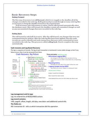 Database Systems Handbook
BY: MUHAMMAD SHARIF 364
Cash recovery and Log-Based Recovery
The log is a sequence of records. The log of each transaction is maintained in some stable storage so that if any
failure occurs, then it can be recovered from there.
Log management and its type
Log: An ordered list of REDO/UNDO actions
Log record contains:
<XID, pageID, offset, length, old data, new data> and additional control info.
The fields are:
XID: transaction ID - tells us which transaction did this operation
 
