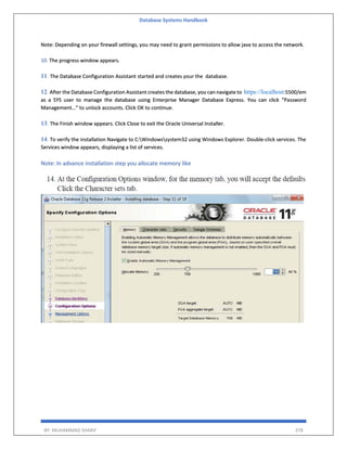 Database Systems Handbook
BY: MUHAMMAD SHARIF 378
Note: Depending on your firewall settings, you may need to grant permissions to allow java to access the network.
10. The progress window appears.
11. The Database Configuration Assistant started and creates your the database.
12. After the Database Configuration Assistant creates the database, you can navigate to https://localhost:5500/em
as a SYS user to manage the database using Enterprise Manager Database Express. You can click “Password
Management…” to unlock accounts. Click OK to continue.
13. The Finish window appears. Click Close to exit the Oracle Universal Installer.
14. To verify the installation Navigate to C:Windowssystem32 using Windows Explorer. Double-click services. The
Services window appears, displaying a list of services.
Note: In advance installation step you allocate memory like
 