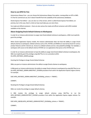 Database Systems Handbook
BY: MUHAMMAD SHARIF 399
How to use APEX for free
Autonomous Always Free – you can choose the Autonomous Always Free option, running either on ATP or AWS.
It’s free for commercial use, but it doesn’t benefit from the scalability of the autonomous databases.
Oracle Express Free Edition – you can also run a free version, which is called Oracle Express Free Edition, on-
premise, but in this case, there’s a limit on how much data you can store there.
Fan-made and official containers – there are also various fan-made and official containers with APEX installed
available on the Internet.
About Assigning Oracle Default Schemas to Workspaces
In order for an Instance administrator to assign most Oracle default schemas to workspaces, a DBA must explicitly
grant the privilege.
When Oracle Application Express installs, the Instance administrator does not have the ability to assign Oracle
default schemas to workspaces. Default schemas such as SYS, SYSTEM, and RMAN are reserved by Oracle for various
product features and for internal use. Access to a default schema can be a very powerful privilege. For example, a
workspace with access to the default schema SYSTEM can run applications that parse as the SYSTEM user.
In order for an Instance administrator to have the ability to assign most Oracle default schemas to workspaces, the
DBA must explicitly grant the privilege using SQL*Plus to run a procedure within
the APEX_INSTANCE_ADMIN package.
Granting the Privilege to Assign Oracle Default Schemas
DBAs can grant an Instance administrator the ability to assign Oracle schemas to workspaces.
A DBA grants an Instance administrator the ability to assign Oracle schemas to workspaces by using SQL*Plus to run
the APEX_INSTANCE_ADMIN.UNRESTRICT_SCHEMA procedure from within the Application Express engine schema.
For example:
EXEC APEX_INSTANCE_ADMIN.UNRESTRICT_SCHEMA(p_schema => ‘RMAN’);
COMMIT;
Revoking the Privilege to Assign Oracle Default Schemas
DBAs can revoke the privilege to assign default schemas.
A DBA revokes the privilege to assign default schemas using SQL*Plus to run the
APEX_INSTANCE_ADMIN.RESTRICT_SCHEMA procedure from within the Application Express engine schema. For
example:
EXEC APEX_180100.APEX_INSTANCE_ADMIN.RESTRICT_SCHEMA(p_schema => ‘RMAN’);
COMMIT;
 