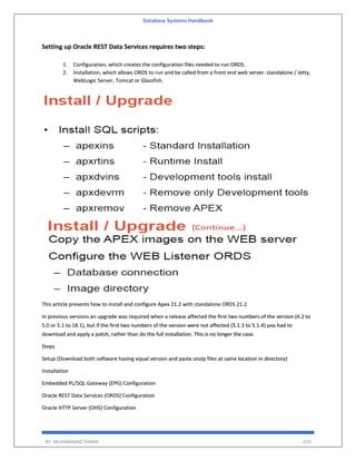 Database Systems Handbook
BY: MUHAMMAD SHARIF 410
Setting up Oracle REST Data Services requires two steps:
1. Configuration, which creates the configuration files needed to run ORDS.
2. Installation, which allows ORDS to run and be called from a front end web server: standalone / Jetty,
WebLogic Server, Tomcat or Glassfish.
This article presents how to install and configure Apex 21.2 with standalone ORDS 21.2
In previous versions an upgrade was required when a release affected the first two numbers of the version (4.2 to
5.0 or 5.1 to 18.1), but if the first two numbers of the version were not affected (5.1.3 to 5.1.4) you had to
download and apply a patch, rather than do the full installation. This is no longer the case.
Steps
Setup (Download both software having equal version and paste unzip files at same location in directory)
Installation
Embedded PL/SQL Gateway (EPG) Configuration
Oracle REST Data Services (ORDS) Configuration
Oracle HTTP Server (OHS) Configuration
 