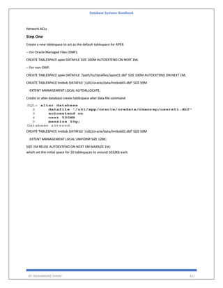 Database Systems Handbook
BY: MUHAMMAD SHARIF 411
Network ACLs
Step One
Create a new tablespace to act as the default tablespace for APEX.
-- For Oracle Managed Files (OMF).
CREATE TABLESPACE apex DATAFILE SIZE 100M AUTOEXTEND ON NEXT 1M;
-- For non-OMF.
CREATE TABLESPACE apex DATAFILE ‘/path/to/datafiles/apex01.dbf’ SIZE 100M AUTOEXTEND ON NEXT 1M;
CREATE TABLESPACE lmtbsb DATAFILE ‘/u02/oracle/data/lmtbsb01.dbf’ SIZE 50M
EXTENT MANAGEMENT LOCAL AUTOALLOCATE;
Create or alter database create tablespace alter data file command
CREATE TABLESPACE lmtbsb DATAFILE ‘/u02/oracle/data/lmtbsb01.dbf’ SIZE 50M
EXTENT MANAGEMENT LOCAL UNIFORM SIZE 128K;
SIZE 1M REUSE AUTOEXTEND ON NEXT 1M MAXSIZE 1M;
which set the initial space for 10 tablespaces to around 1032Kb each.
 