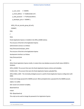 Database Systems Handbook
BY: MUHAMMAD SHARIF 415
p_user_name => 'ADMIN',
p_email_address => 'me@example.com',
p_web_password => 'PutPasswordHere',
p_developer_privs => 'ADMIN' );
APEX_UTIL.set_security_group_id( null );
COMMIT;
END;
/
Note:
Oracle Application Express is installed in the APEX_210200 schema.
The structure of the link to the Application Express
administration services is as follows:
http://host:port/ords/apex_admin
The structure of the link to the Application Express
development interface is as follows:
http://host:port/ords
Or
When Oracle Application Express installs, it creates three new database accounts all with status LOCKED in
database:
APEX_210200– The account that owns the Oracle Application Express schema and metadata.
FLOWS_FILES – The account that owns the Oracle Application Express uploaded files.
APEX_PUBLIC_USER – The minimally privileged account is used for Oracle Application Express configuration with
ORDS.
Create and change password for ADMIN account. When prompted enter a password for the ADMIN account.
sqlplus / as sysdba
alter session set container=orclpdb1;
@apxchpwd.sql
output
SQL> @apxchpwd.sql
This script can be used to change the password of an Application Express
 