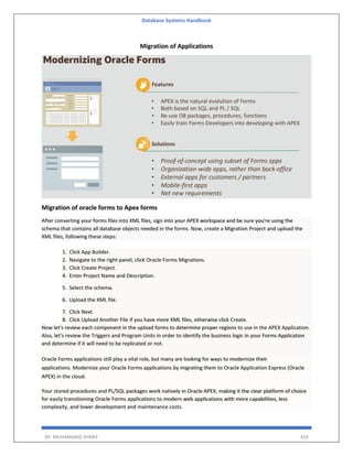 Database Systems Handbook
BY: MUHAMMAD SHARIF 428
Migration of Applications
Migration of oracle forms to Apex forms
After converting your forms files into XML files, sign into your APEX workspace and be sure you're using the
schema that contains all database objects needed in the forms. Now, create a Migration Project and upload the
XML files, following these steps:
1. Click App Builder.
2. Navigate to the right panel, click Oracle Forms Migrations.
3. Click Create Project.
4. Enter Project Name and Description.
5. Select the schema.
6. Upload the XML file.
7. Click Next.
8. Click Upload Another File if you have more XML files, otherwise click Create.
Now let's review each component in the upload forms to determine proper regions to use in the APEX Application.
Also, let's review the Triggers and Program Units in order to identify the business logic in your Forms Application
and determine if it will need to be replicated or not.
Oracle Forms applications still play a vital role, but many are looking for ways to modernize their
applications. Modernize your Oracle Forms applications by migrating them to Oracle Application Express (Oracle
APEX) in the cloud.
Your stored procedures and PL/SQL packages work natively in Oracle APEX, making it the clear platform of choice
for easily transitioning Oracle Forms applications to modern web applications with more capabilities, less
complexity, and lower development and maintenance costs.
 
