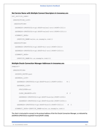 Database Systems Handbook
BY: MUHAMMAD SHARIF 456
Net Service Name with Multiple Connect Descriptors in tnsnames.ora
net_service_name=
(DESCRIPTION_LIST=
(DESCRIPTION=
(ADDRESS=(PROTOCOL=tcp)(HOST=sales1-svr)(PORT=1521))
(ADDRESS=(PROTOCOL=tcp)(HOST=sales2-svr)(PORT=1521)))
(CONNECT_DATA=
(SERVICE_NAME=sales.us.example.com)))
(DESCRIPTION=
(ADDRESS=(PROTOCOL=tcp)(HOST=hr1-svr)(PORT=1521))
(ADDRESS=(PROTOCOL=tcp)(HOST=hr2-svr)(PORT=1521)))
(CONNECT_DATA=
(SERVICE_NAME=hr.us.example.com))))
Multiple Oracle Connection Manager Addresses in tnsnames.ora
sample1=
(DESCRIPTION=
(SOURCE_ROUTE=yes)
(ADDRESS_LIST=
(ADDRESS=(PROTOCOL=tcp)(HOST=host1)(PORT=1630)) # 1
(ADDRESS_LIST=
(FAILOVER=on)
(LOAD_BALANCE=off) # 2
(ADDRESS=(PROTOCOL=tcp)(HOST=host2a)(PORT=1630))
(ADDRESS=(PROTOCOL=tcp)(HOST=host2b)(PORT=1630)))
(ADDRESS=(PROTOCOL=tcp)(HOST=host3)(PORT=1521))) # 3
(CONNECT_DATA=(SERVICE_NAME=sales.us.example.com)))
The client is instructed to connect to the protocol address of the first Oracle Connection Manager, as indicated by:
(ADDRESS=(PROTOCOL=tcp)(HOST=host1)(PORT=1630))
 