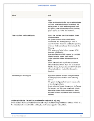 Database Systems Handbook
BY: MUHAMMAD SHARIF 480
Check Task
Note:
Oracle recommends that you allocate approximately
100 GB to allow additional space for applying any
future patches on top of the existing Oracle home.
For specific patch-related disk space requirements,
please refer to your patch documentation.
Select Database File Storage Option Ensure that you have one of the following storage
options available:
File system mounted on the server. Oracle
recommends that the file system you select is
separate from the file system used by the operating
system or the Oracle software. Options include the
following:
A file system on a logical volume manager (LVM)
volume or a RAID device
A network file system (NFS) mounted on a certified
network-attached storage (NAS) device
Oracle Automatic Storage Management (Oracle
ASM).
Oracle ASM is installed as part of an Oracle Grid
Infrastructure installation. If you plan to use Oracle
ASM for storage, then you should install Oracle Grid
Infrastructure before you install and create the
database.
Determine your recovery plan If you want to enable recovery during installation,
then be prepared to select one of the following
options:
File system: Configure a fast recovery area on a file
system during installation
Oracle Automatic Storage Management: Configure a
fast recovery area disk group using Oracle ASMCA.
Review the storage configuration sections of this
document for more information about configuring
recovery.
Oracle Database 19c Installation On Oracle Linux 8 (OL8)
Oracle database 19c is supported on Oracle Linux 8, but you must be running on UEK6 and database version 19.7.
The installation will work without the patches, but it will not be supported without them.
 