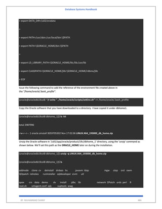 Database Systems Handbook
BY: MUHAMMAD SHARIF 484
> export DATA_DIR=/u02/oradata
>
> export PATH=/usr/sbin:/usr/local/bin:$PATH
> export PATH=$ORACLE_HOME/bin:$PATH
>
> export LD_LIBRARY_PATH=$ORACLE_HOME/lib:/lib:/usr/lib
> export CLASSPATH=$ORACLE_HOME/jlib:$ORACLE_HOME/rdbms/jlib
> EOF
Issue the following command to add the reference of the environment file created above in
the “/home/oracle/.bash_profile”.
[oracle@oracledb19col8 ~]# echo ". /home/oracle/scripts/setEnv.sh" >> /home/oracle/.bash_profile
Copy the Oracle software that you have downloaded to a directory. I have copied it under dbhome1.
[oracle@oracledb19col8 dbhome_1]$ ls -lrt
total 2987996
-rw-r--r--. 1 oracle oinstall 3059705302 Nov 17 02:06 LINUX.X64_193000_db_home.zip
Unzip the Oracle software in ‘/u01/app/oracle/product/19c/dbhome_1’ directory, using the ‘unzip’ command as
shown below. We’ll set this path as the ORACLE_HOME later on during the installation.
[oracle@oracledb19col8 dbhome_1]$ unzip -q LINUX.X64_193000_db_home.zip
[oracle@oracledb19col8 dbhome_1]$ ls
addnode clone cv deinstall drdaas hs javavm ldap mgw olap ord owm
QOpatch relnotes runInstaller sqldeveloper srvm utl
apex crs data demo dv install jdbc lib network OPatch ords perl R
root.sh schagent.conf sqlj suptools wwg
 