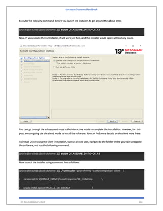 Database Systems Handbook
BY: MUHAMMAD SHARIF 486
Execute the following command before you launch the installer, to get around the above error.
[oracle@oracledb19col8 dbhome_1]$ export CV_ASSUME_DISTID=OEL7.6
Now, if you execute the runInstaller, if will work just fine, and the installer would open without any issues.
You can go through the subsequent steps in the interactive mode to complete the installation. However, for this
post, we are going use the silent mode to install the software. You can find more details on the silent more here.
To install Oracle using the silent installation, login as oracle user, navigate to the folder where you have unzipped
the software, and run the following command.
[oracle@oracledb19col8 dbhome_1]$ export CV_ASSUME_DISTID=OEL7.6
Now launch the installer using command line as follows:
[oracle@oracledb19col8 dbhome_1]$ ./runInstaller -ignorePrereq -waitforcompletion -silent 
> -responseFile ${ORACLE_HOME}/install/response/db_install.rsp 
> oracle.install.option=INSTALL_DB_SWONLY 
 