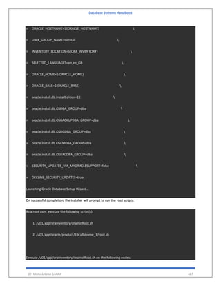 Database Systems Handbook
BY: MUHAMMAD SHARIF 487
> ORACLE_HOSTNAME=${ORACLE_HOSTNAME} 
> UNIX_GROUP_NAME=oinstall 
> INVENTORY_LOCATION=${ORA_INVENTORY} 
> SELECTED_LANGUAGES=en,en_GB 
> ORACLE_HOME=${ORACLE_HOME} 
> ORACLE_BASE=${ORACLE_BASE} 
> oracle.install.db.InstallEdition=EE 
> oracle.install.db.OSDBA_GROUP=dba 
> oracle.install.db.OSBACKUPDBA_GROUP=dba 
> oracle.install.db.OSDGDBA_GROUP=dba 
> oracle.install.db.OSKMDBA_GROUP=dba 
> oracle.install.db.OSRACDBA_GROUP=dba 
> SECURITY_UPDATES_VIA_MYORACLESUPPORT=false 
> DECLINE_SECURITY_UPDATES=true
Launching Oracle Database Setup Wizard...
On successful completion, the installer will prompt to run the root scripts.
As a root user, execute the following script(s):
1. /u01/app/oraInventory/orainstRoot.sh
2. /u01/app/oracle/product/19c/dbhome_1/root.sh
Execute /u01/app/oraInventory/orainstRoot.sh on the following nodes:
 