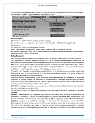 Database Systems Handbook
BY: MUHAMMAD SHARIF 49
The external/Conceptual Mapping lies between the external level and the Conceptual level. Its role is to define the
correspondence between a particular external and conceptual view.
Detail description
When a schema at a lower level is changed, only the mappings.
between this schema and higher-level schemas need to be changed in a DBMS that fully supports data
independence.
The higher-level schemas themselves are unchanged.
Hence, the application programs need not be changed since they refer to the external schemas.
For example, the internal schema may be changed when certain file structures are reorganized or new indexes are
created to improve database performance.
Data abstraction
Data abstraction makes complex systems more user-friendly by removing the specifics of the system mechanics.
The conceptual data model has been most successful as a tool for communication between the designer and the
end user during the requirements analysis and logical design phases. Its success is because the model, using either
ER or UML, is easy to understand and convenient to represent. Another reason for its effectiveness is that it is a top-
down approach using the concept of abstraction. In addition, abstraction techniques such as generalization provide
useful tools for integrating end user views to define a global conceptual schema.
These differences show up in conceptual data models as different levels of abstraction; connectivity of relationships
(one-to-many, many-to-many, and so on); or as the same concept being modeled as an entity, attribute, or
relationship, depending on the user’s perspective.
Techniques used for view integration include abstraction, such as generalization and aggregation to create new
supertypes or subtypes, or even the introduction of new relationships. The higher-level abstraction, the entity
cluster, must maintain the same relationships between entities inside and outside the entity cluster as those that
occur between the same entities in the lower-level diagram.
ERD, EER terminology is not only used in conceptual data modeling but also in artificial intelligence literature when
discussing knowledge representation (KR).
The goal of KR techniques is to develop concepts for accurately modeling some domain of knowledge by creating an
ontology.
Ontology is the fundamental part of Semantic Web. The goal of World Wide Web Consortium (W3C) is to bring the
web into (its full potential) a semantic web with reusing previous systems and artifacts. Most legacy systems have
been documented in structural analysis and structured design (SASD), especially in simple or Extended ER Diagram
(ERD). Such systems need up-gradation to become the part of semantic web. In this paper, we present ERD to OWL-
DL ontology transformation rules at concrete level. These rules facilitate an easy and understandable transformation
from ERD to OWL. Ontology engineering is an important aspect of semantic web vision to attain the meaningful
representation of data. Although various techniques exist for the creation of ontology, most of the methods involve
 