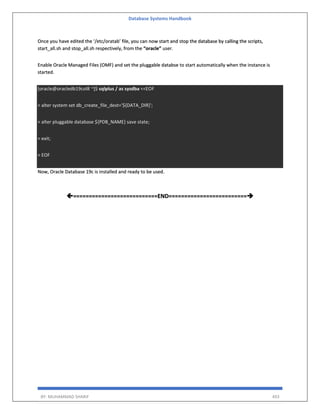 Database Systems Handbook
BY: MUHAMMAD SHARIF 493
Once you have edited the ‘/etc/oratab’ file, you can now start and stop the database by calling the scripts,
start_all.sh and stop_all.sh respectively, from the “oracle” user.
Enable Oracle Managed Files (OMF) and set the pluggable databse to start automatically when the instance is
started.
[oracle@oracledb19col8 ~]$ sqlplus / as sysdba <<EOF
> alter system set db_create_file_dest='${DATA_DIR}';
> alter pluggable database ${PDB_NAME} save state;
> exit;
> EOF
Now, Oracle Database 19c is installed and ready to be used.
===========================END=========================
 