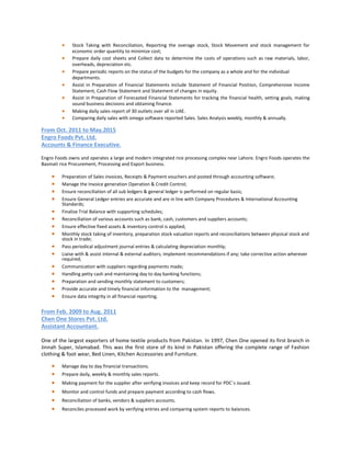  Stock Taking with Reconciliation, Reporting the overage stock, Stock Movement and stock management for
economic order quantity to minimize cost;
 Prepare daily cost sheets and Collect data to determine the costs of operations such as raw materials, labor,
overheads, depreciation etc.
 Prepare periodic reports on the status of the budgets for the company as a whole and for the individual
departments.
 Assist in Preparation of Financial Statements include Statement of Financial Position, Comprehensive Income
Statement, Cash Flow Statement and Statement of changes in equity.
 Assist in Preparation of Forecasted Financial Statements for tracking the financial health, setting goals, making
sound business decisions and obtaining finance.
 Making daily sales report of 30 outlets over all in UAE.
 Comparing daily sales with omega software reported Sales. Sales Analysis weekly, monthly & annually.
From Oct. 2011 to May.2015
Engro Foods Pvt. Ltd.
Accounts & Finance Executive.
Engro Foods owns and operates a large and modern integrated rice processing complex near Lahore. Engro Foods operates the
Basmati rice Procurement, Processing and Export business.
 Preparation of Sales invoices, Receipts & Payment vouchers and posted through accounting software;
 Manage the Invoice generation Operation & Credit Control;
 Ensure reconciliation of all sub ledgers & general ledger is performed on regular basis;
 Ensure General Ledger entries are accurate and are in line with Company Procedures & International Accounting
Standards;
 Finalize Trial Balance with supporting schedules;
 Reconciliation of various accounts such as bank, cash, customers and suppliers accounts;
 Ensure effective fixed assets & inventory control is applied;
 Monthly stock taking of inventory, preparation stock valuation reports and reconciliations between physical stock and
stock in trade;
 Pass periodical adjustment journal entries & calculating depreciation monthly;
 Liaise with & assist internal & external auditors; implement recommendations if any; take corrective action wherever
required;
 Communication with suppliers regarding payments made;
 Handling petty cash and maintaining day to day banking functions;
 Preparation and sending monthly statement to customers;
 Provide accurate and timely financial information to the management;
 Ensure data integrity in all financial reporting.
From Feb. 2009 to Aug. 2011
Chen One Stores Pvt. Ltd.
Assistant Accountant.
One of the largest exporters of home textile products from Pakistan. In 1997, Chen One opened its first branch in
Jinnah Super, Islamabad. This was the first store of its kind in Pakistan offering the complete range of Fashion
clothing & foot wear, Bed Linen, Kitchen Accessories and Furniture.
 Manage day to day financial transactions.
 Prepare daily, weekly & monthly sales reports.
 Making payment for the supplier after verifying invoices and keep record for PDC`s issued.
 Monitor and control funds and prepare payment according to cash flows.
 Reconciliation of banks, vendors & suppliers accounts.
 Reconciles processed work by verifying entries and comparing system reports to balances.
 