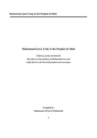 Muhammad (sws) Truly Is the Prophet of Allah




           Muhammad (sws) Truly Is the Prophet of Allah

                            Evidence, proofs and miracles
                that witness to the prophecy of Muhammad (sws) and
               testify that he is the last of all prophets and messengers




                                    Compiled by:
                        Muhammad Al-Sayed Muhammad


                                           1
 