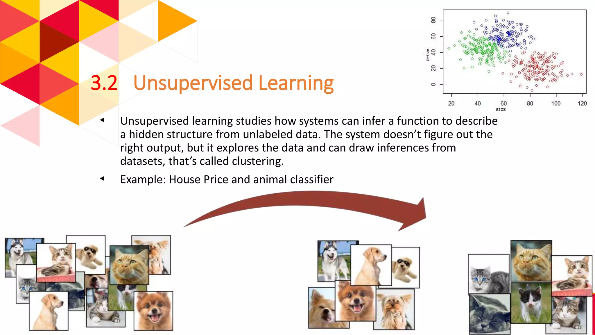 3.2 Unsupervised Learning
◂ Unsupervised learning studies how systems can infer a function to describe
a hidden structure from unlabeled data. The system doesn’t figure out the
right output, but it explores the data and can draw inferences from
datasets, that’s called clustering.
◂ Example: House Price and animal classifier
 