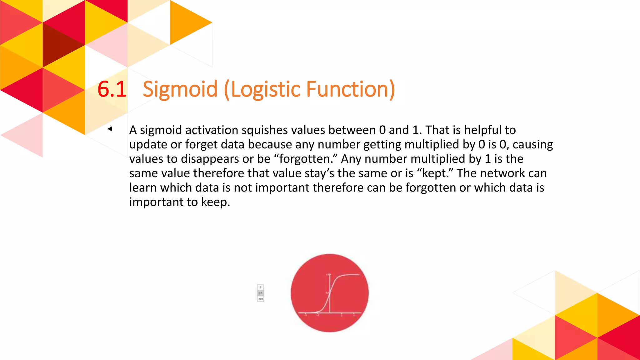 6.1 Sigmoid (Logistic Function)
◂ A sigmoid activation squishes values between 0 and 1. That is helpful to
update or forget data because any number getting multiplied by 0 is 0, causing
values to disappears or be “forgotten.” Any number multiplied by 1 is the
same value therefore that value stay’s the same or is “kept.” The network can
learn which data is not important therefore can be forgotten or which data is
important to keep.
 