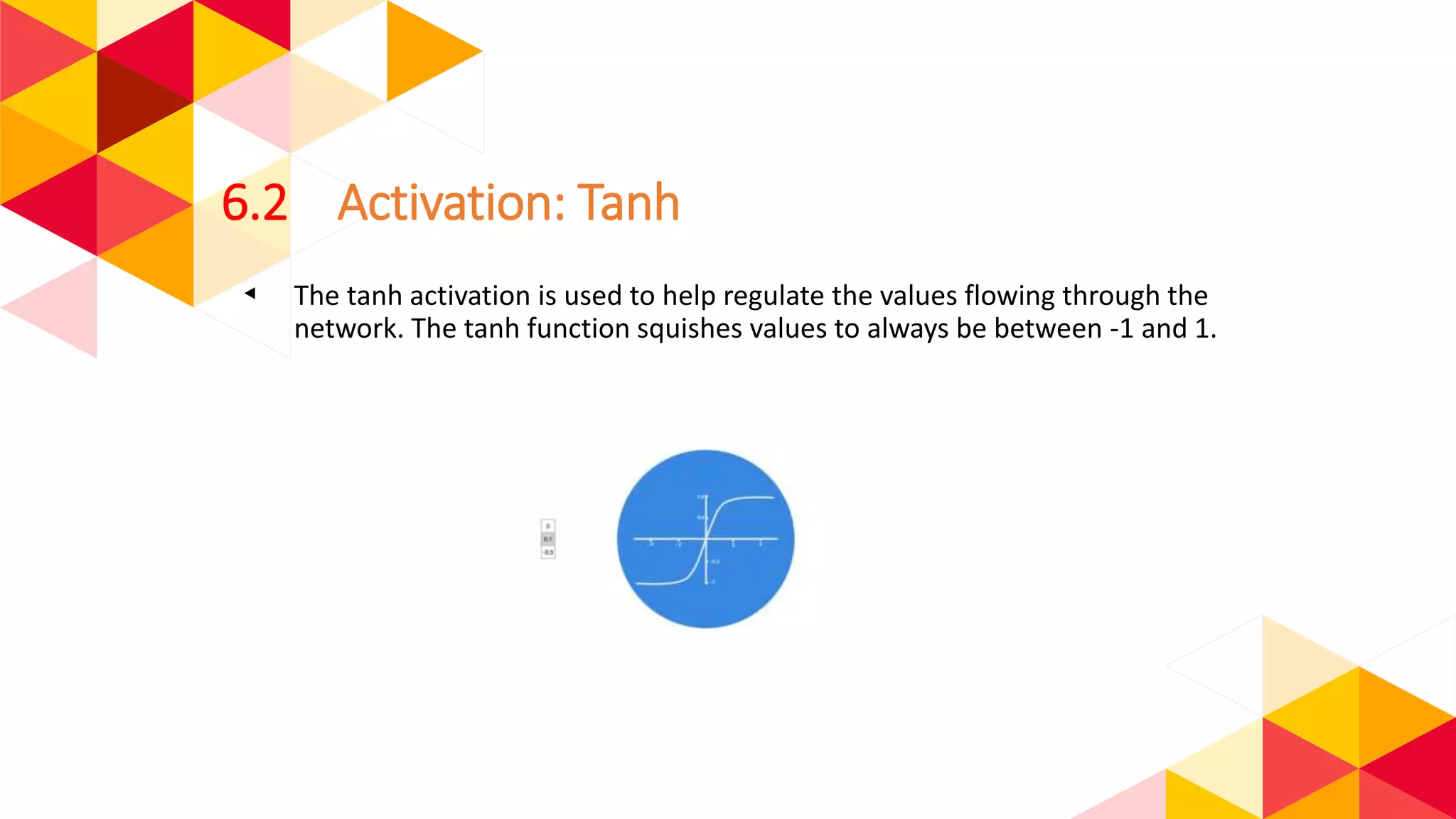 6.2 Activation: Tanh
◂ The tanh activation is used to help regulate the values flowing through the
network. The tanh function squishes values to always be between -1 and 1.
 