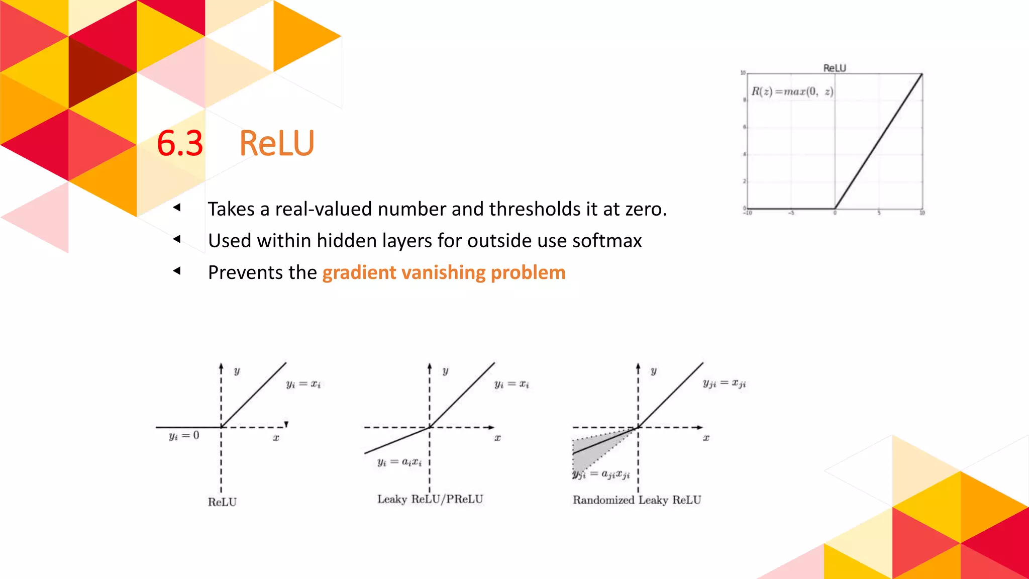 6.3 ReLU
◂ Takes a real-valued number and thresholds it at zero.
◂ Used within hidden layers for outside use softmax
◂ Prevents the gradient vanishing problem
 