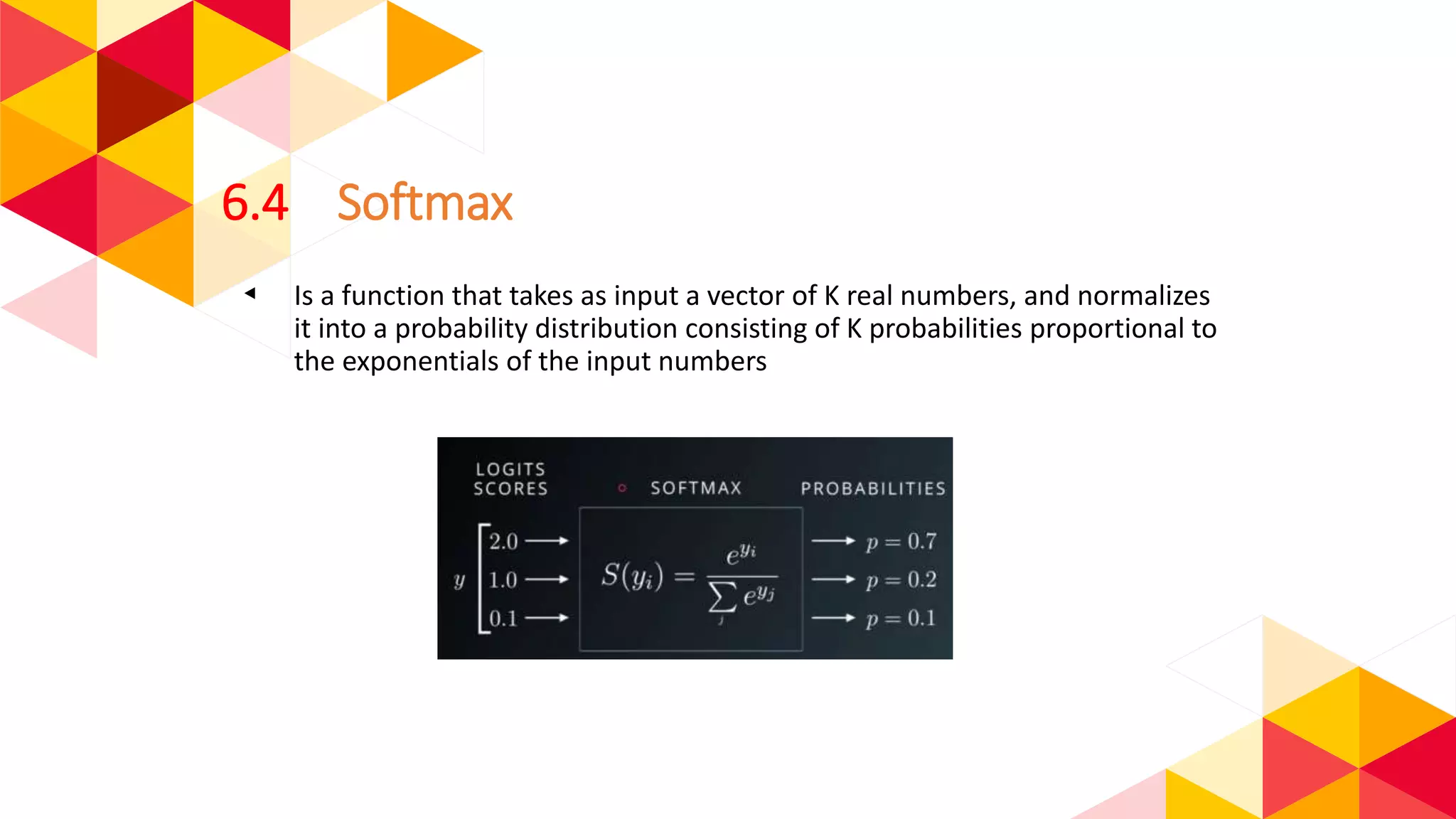 6.4 Softmax
◂ Is a function that takes as input a vector of K real numbers, and normalizes
it into a probability distribution consisting of K probabilities proportional to
the exponentials of the input numbers
 