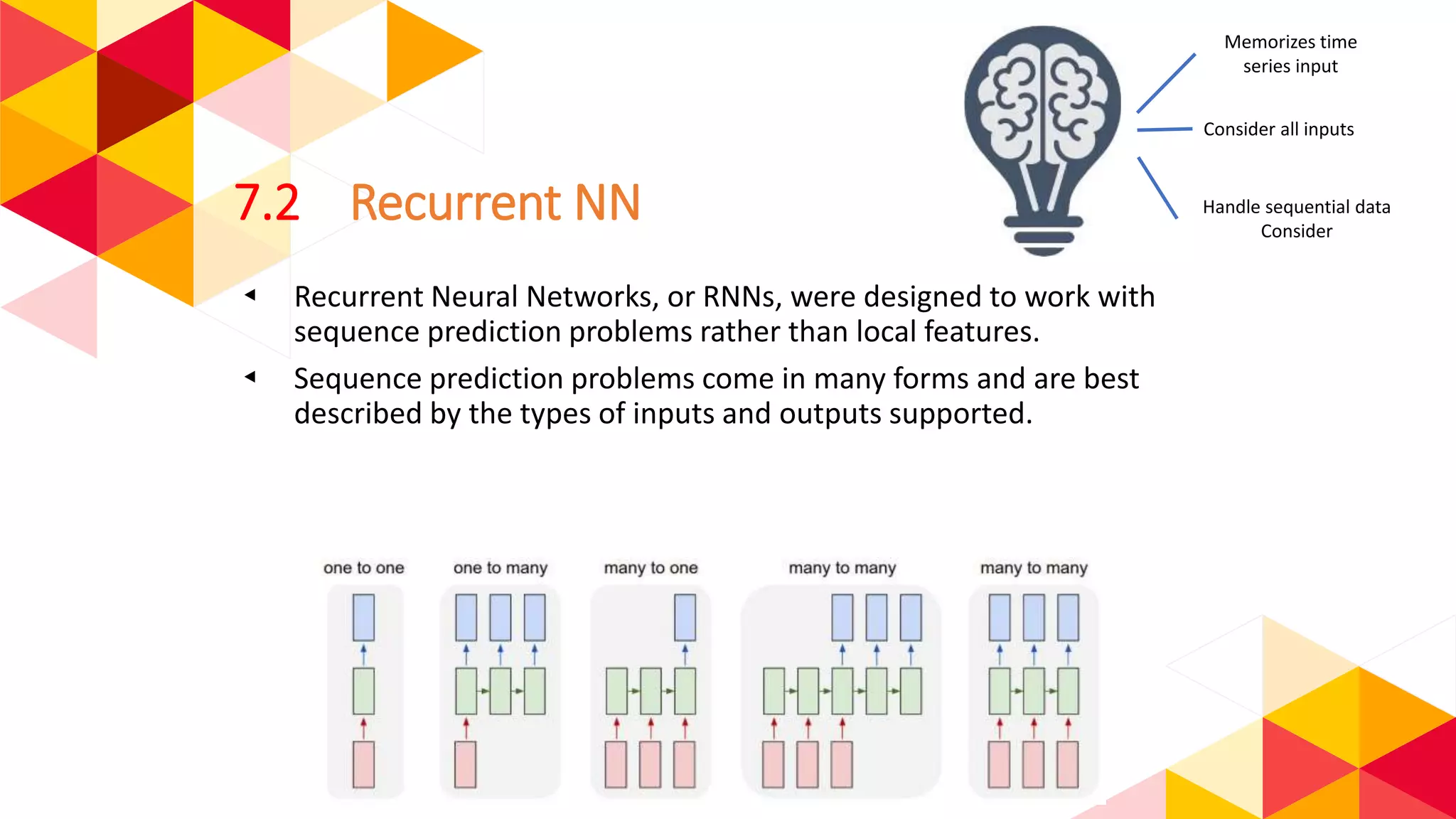 7.2 Recurrent NN
◂ Recurrent Neural Networks, or RNNs, were designed to work with
sequence prediction problems rather than local features.
◂ Sequence prediction problems come in many forms and are best
described by the types of inputs and outputs supported.
Memorizes time
series input
Handle sequential data
Consider
Consider all inputs
 