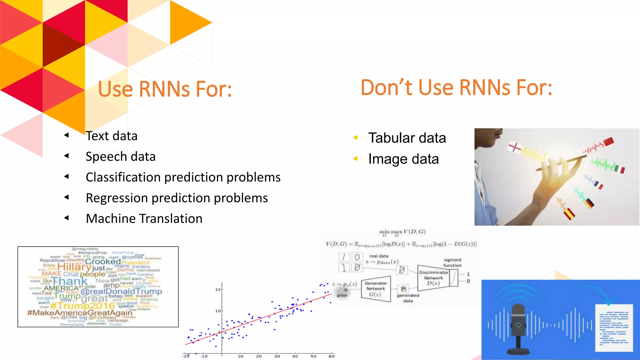 Use RNNs For:
◂ Text data
◂ Speech data
◂ Classification prediction problems
◂ Regression prediction problems
◂ Machine Translation
Don’t Use RNNs For:
◂ Tabular data
◂ Image data
 
