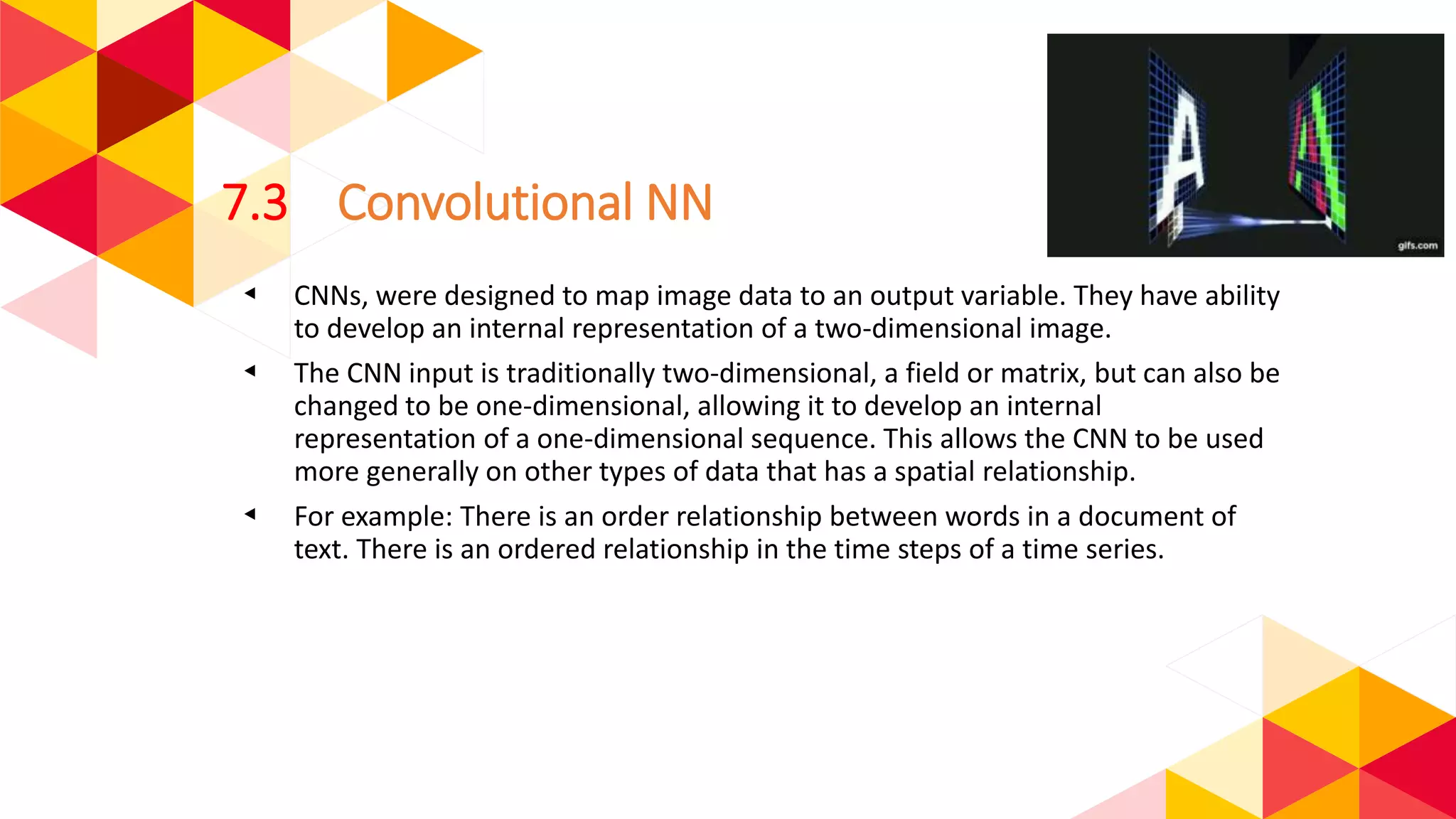 7.3 Convolutional NN
◂ CNNs, were designed to map image data to an output variable. They have ability
to develop an internal representation of a two-dimensional image.
◂ The CNN input is traditionally two-dimensional, a field or matrix, but can also be
changed to be one-dimensional, allowing it to develop an internal
representation of a one-dimensional sequence. This allows the CNN to be used
more generally on other types of data that has a spatial relationship.
◂ For example: There is an order relationship between words in a document of
text. There is an ordered relationship in the time steps of a time series.
 
