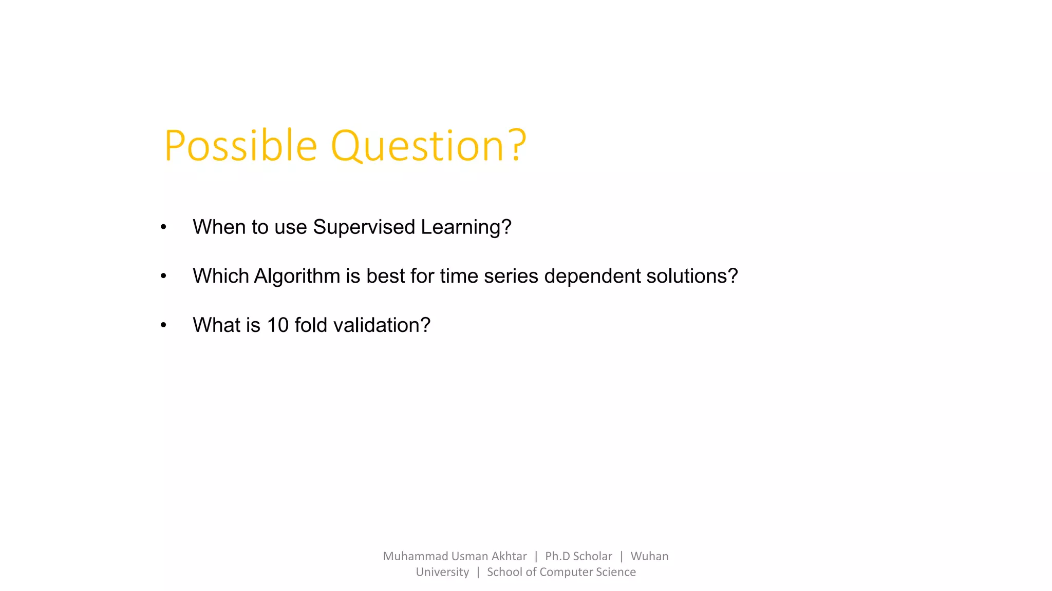 Possible Question?
• When to use Supervised Learning?
• Which Algorithm is best for time series dependent solutions?
• What is 10 fold validation?
Muhammad Usman Akhtar | Ph.D Scholar | Wuhan
University | School of Computer Science
 