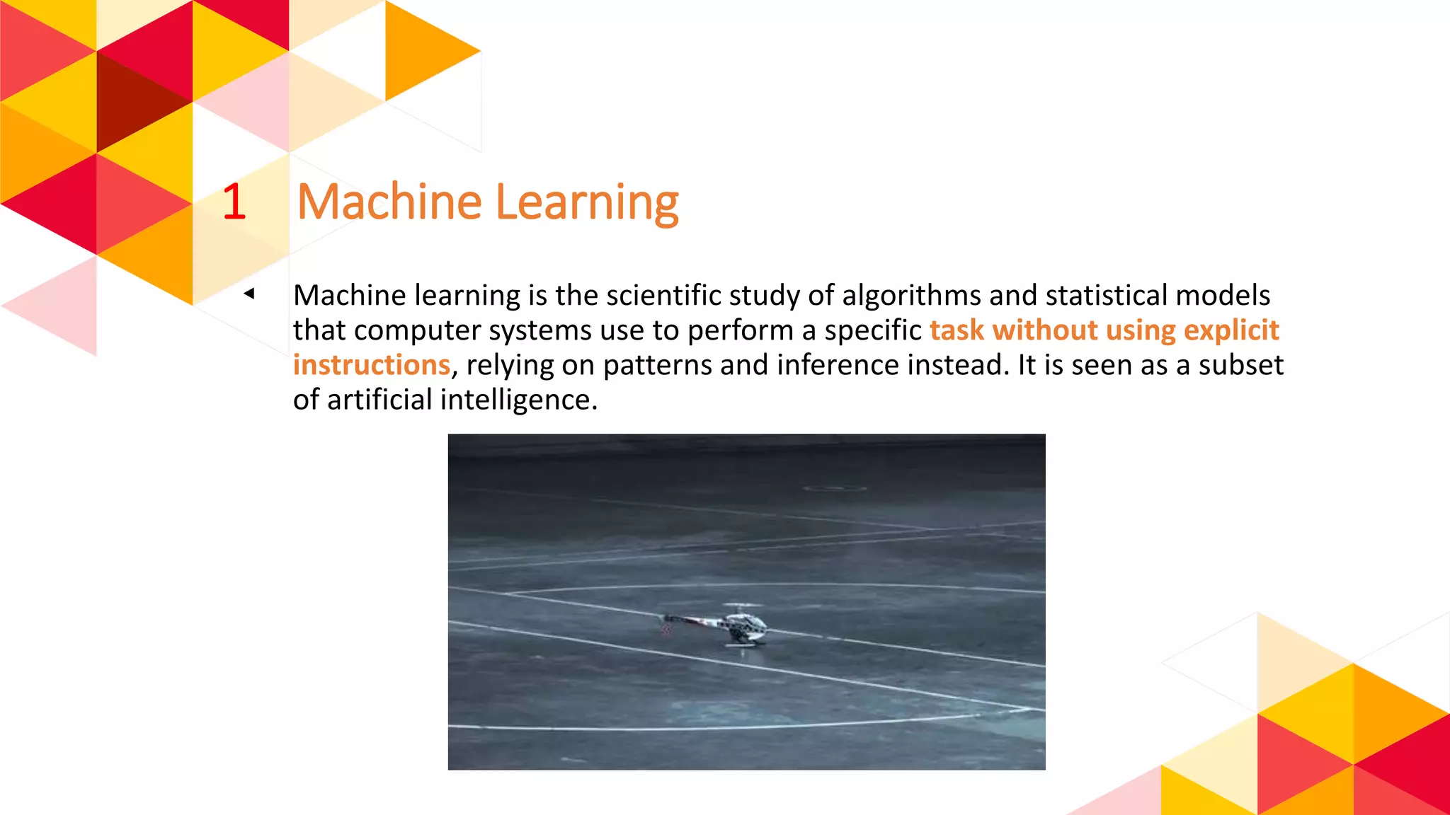 1 Machine Learning
◂ Machine learning is the scientific study of algorithms and statistical models
that computer systems use to perform a specific task without using explicit
instructions, relying on patterns and inference instead. It is seen as a subset
of artificial intelligence.
 