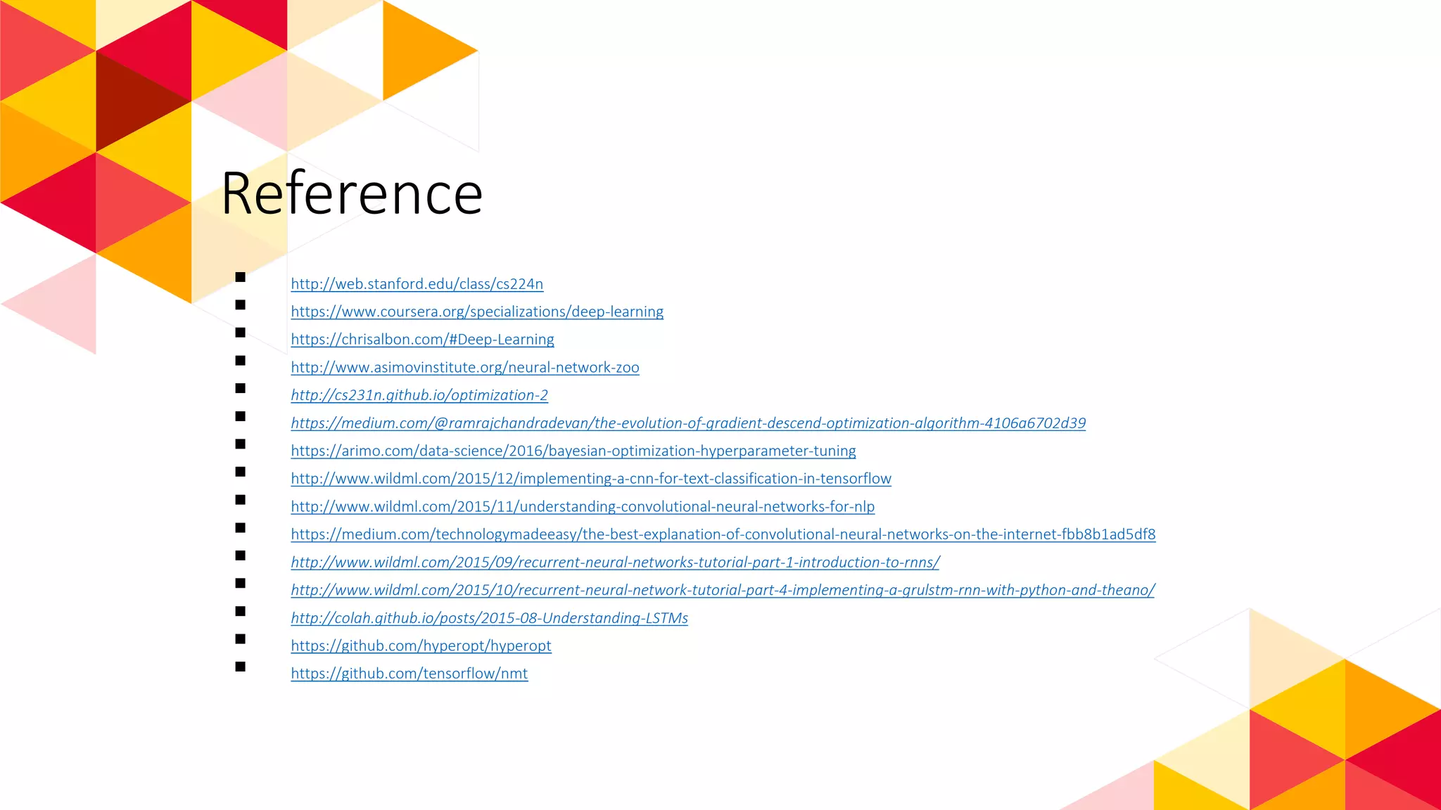 Reference
 http://web.stanford.edu/class/cs224n
 https://www.coursera.org/specializations/deep-learning
 https://chrisalbon.com/#Deep-Learning
 http://www.asimovinstitute.org/neural-network-zoo
 http://cs231n.github.io/optimization-2
 https://medium.com/@ramrajchandradevan/the-evolution-of-gradient-descend-optimization-algorithm-4106a6702d39
 https://arimo.com/data-science/2016/bayesian-optimization-hyperparameter-tuning
 http://www.wildml.com/2015/12/implementing-a-cnn-for-text-classification-in-tensorflow
 http://www.wildml.com/2015/11/understanding-convolutional-neural-networks-for-nlp
 https://medium.com/technologymadeeasy/the-best-explanation-of-convolutional-neural-networks-on-the-internet-fbb8b1ad5df8
 http://www.wildml.com/2015/09/recurrent-neural-networks-tutorial-part-1-introduction-to-rnns/
 http://www.wildml.com/2015/10/recurrent-neural-network-tutorial-part-4-implementing-a-grulstm-rnn-with-python-and-theano/
 http://colah.github.io/posts/2015-08-Understanding-LSTMs
 https://github.com/hyperopt/hyperopt
 https://github.com/tensorflow/nmt
 