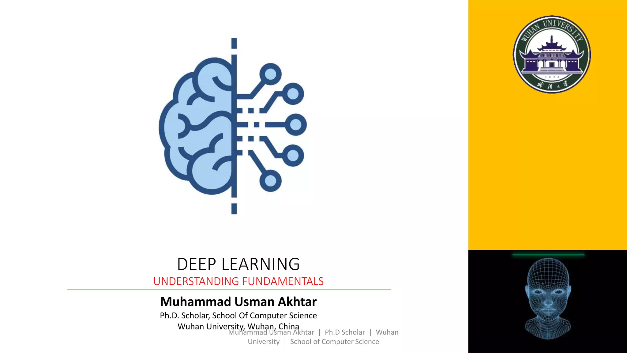 Muhammad Usman Akhtar
Ph.D. Scholar, School Of Computer Science
Wuhan University, Wuhan, China
DEEP LEARNING
UNDERSTANDING FUNDAMENTALS
Muhammad Usman Akhtar | Ph.D Scholar | Wuhan
University | School of Computer Science
 