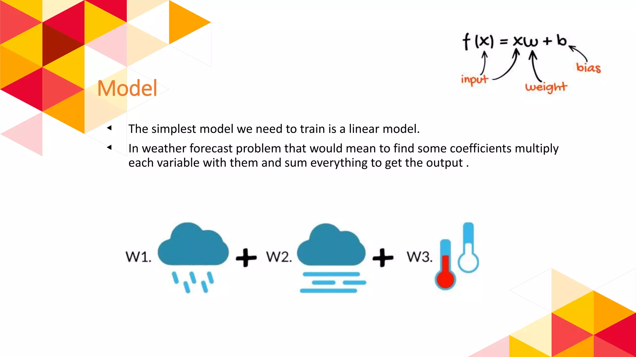 Model
◂ The simplest model we need to train is a linear model.
◂ In weather forecast problem that would mean to find some coefficients multiply
each variable with them and sum everything to get the output .
 