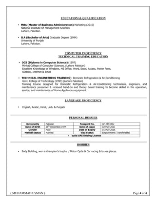 ( MUHAMMAD USMAN ) Page 4 of 4
EDUCATIONAL QUALIFICATION
 MBA (Master of Business Administration) Marketing (2010)
National Institute Of Management Sciences
Lahore, Pakistan.
 B.A (Bachelor of Arts) Graduate Degree (1994)
University of Punjab
Lahore, Pakistan.
COMPUTER PROFICIENCY
TECHNICAL TRAINING EDUCATION
 DCS (Diploma in Computer Science) (1997)
Minhaj College of Computer Sciences, (Lahore Pakistan)
Excellent Knowledge of Windows, MS Office, Word, Excel, Access, Power Point,
Outlook, Internet & Email
 TECHNICAL ENGINEERING TRAINING) Domestic Refrigeration & Air-Conditioning
Govt. College of Technology (1993) (Lahore Pakistan)
Training Course designed for Domestic Refrigeration & Air-Conditioning technicians, engineers, and
maintenance personnel & received hand-on and theory based training to become skilled in the operation,
service, and maintenance of Home Appliances equipment.
LANGUAGE PROFICIENCY
 English, Arabic, Hindi, Urdu & Punjabi
PERSONAL DOSSIER
Nationality Pakistan Passport No. AF 2854432
Date of Birth 25th
December,1974 Date of Issue 02 May 2011
Gender Male Date of Expiry 01 May 2016
Marital Status Married Visa Status Employment (Transferable)
 Valid UAE Driving License
HOBBIES
 Body Building, won a champion’s trophy. / Motor Cycle & Car racing & to see places.
 